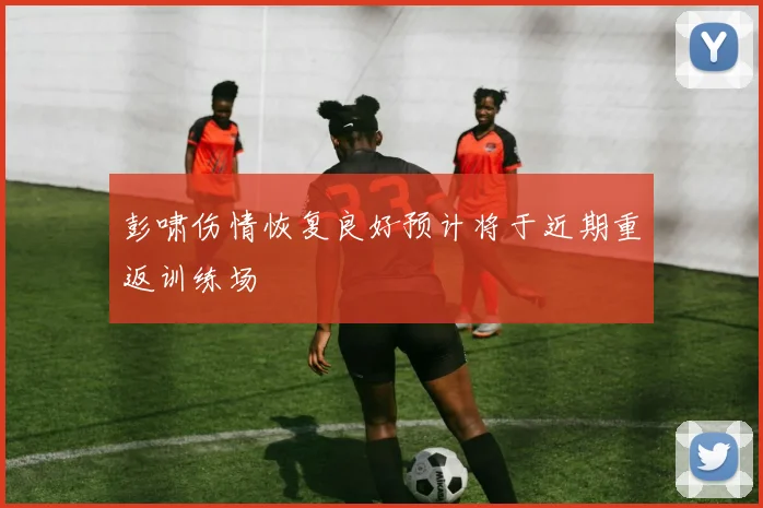 彭啸伤情恢复良好预计将于近期重返训练场