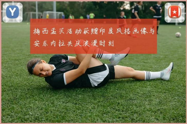 梅西孟买活动获赠印度风格画像与安东内拉共庆浪漫时刻