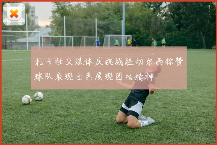 扎卡社交媒体庆祝战胜切尔西称赞球队表现出色展现团结精神