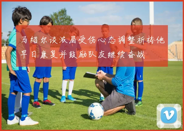马绍尔谈浓眉受伤心态调整祈祷他早日康复并鼓励队友继续奋战