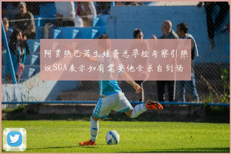 阿贾热巴若生娃普总孕检考察引热议SGA表示如有需要他会亲自到场