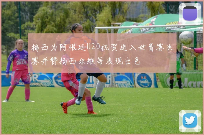 梅西为阿根廷U20祝贺进入世青赛决赛并赞扬西尔维蒂表现出色