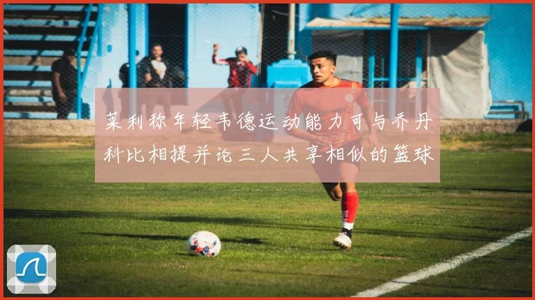 莱利称年轻韦德运动能力可与乔丹科比相提并论三人共享相似的篮球DNA