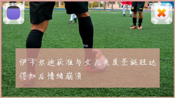 伊卡尔迪获准与女儿共度圣诞旺达得知后情绪崩溃