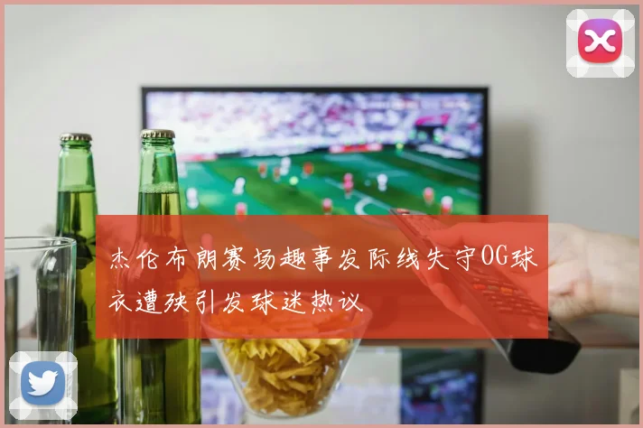 杰伦布朗赛场趣事发际线失守OG球衣遭殃引发球迷热议