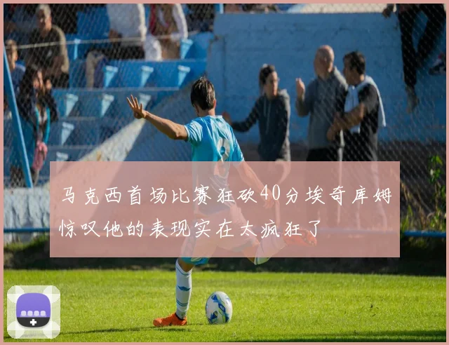 马克西首场比赛狂砍40分埃奇库姆惊叹他的表现实在太疯狂了
