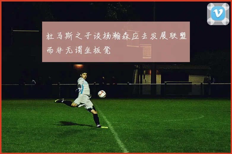 杜马斯之子谈杨瀚森应去发展联盟而非无谓坐板凳