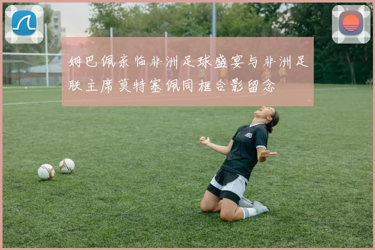 姆巴佩亲临非洲足球盛宴与非洲足联主席莫特塞佩同框合影留念