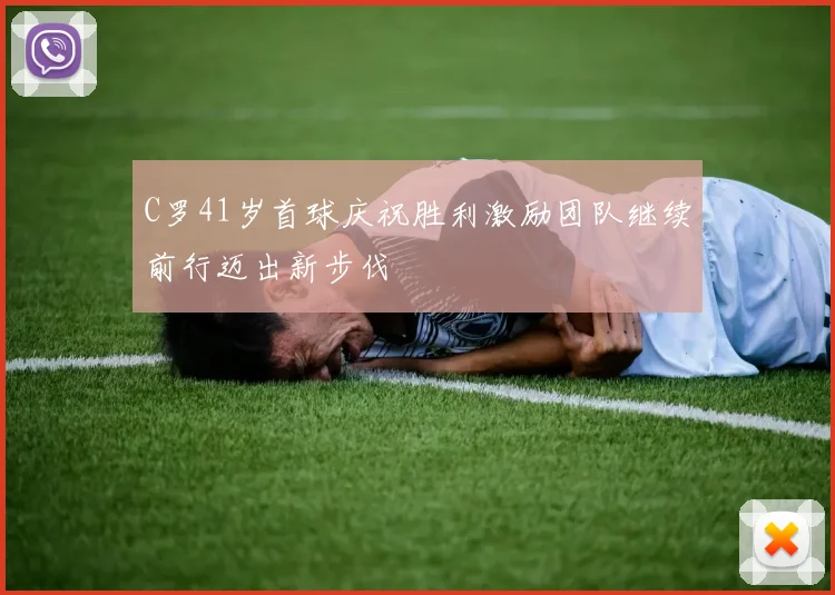 C罗41岁首球庆祝胜利激励团队继续前行迈出新步伐