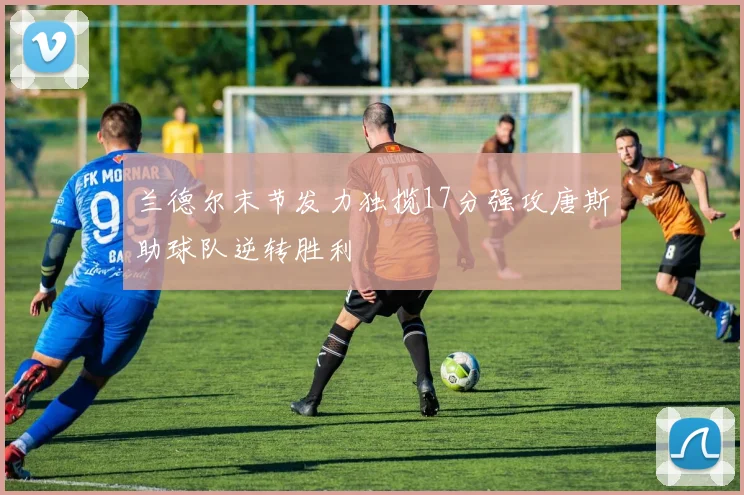 兰德尔末节发力独揽17分强攻唐斯助球队逆转胜利