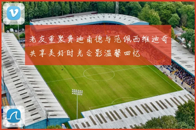 老友重聚费迪南德与范佩西维迪奇共享美好时光合影温馨回忆