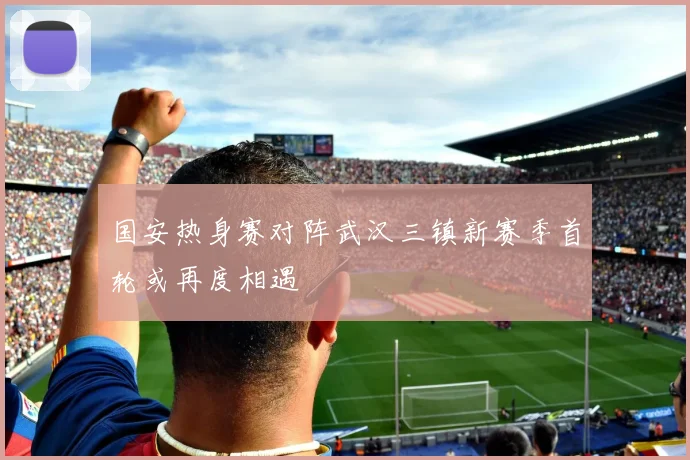 国安热身赛对阵武汉三镇新赛季首轮或再度相遇