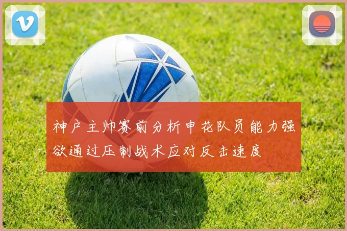神户主帅赛前分析申花队员能力强欲通过压制战术应对反击速度