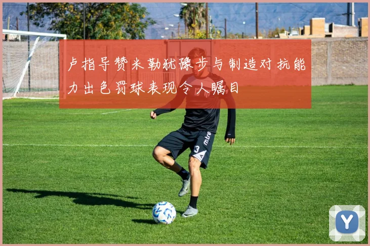 卢指导赞米勒犹豫步与制造对抗能力出色罚球表现令人瞩目