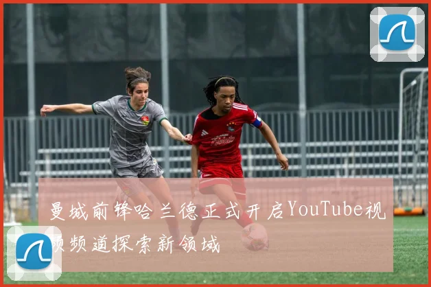 曼城前锋哈兰德正式开启YouTube视频频道探索新领域