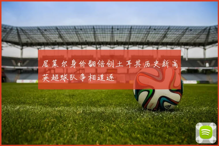 居莱尔身价翻倍创土耳其历史新高英超球队争相追逐