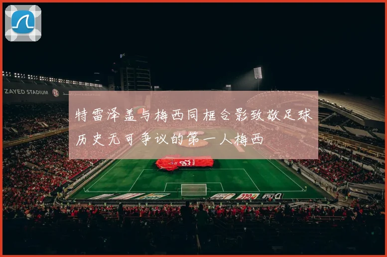 特雷泽盖与梅西同框合影致敬足球历史无可争议的第一人梅西